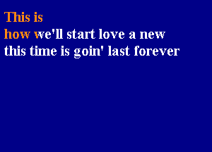 This is
how we'll start love a new
this time is goin' last forever