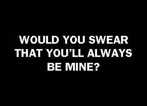WOULD YOU SWEAR

THAT YOU'LL ALWAYS
BE MINE?