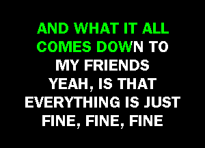 AND WHAT IT ALL
COMES DOWN TO
MY FRIENDS
YEAH, Is THAT
EVERYTHING Is JUST
FINE, FINE, FINE