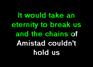 It would take an
eternity to break us

and the chains of
Amistad couldn't
hold us