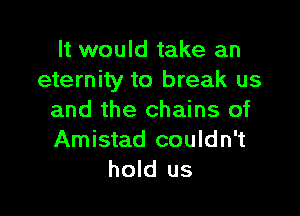 It would take an
eternity to break us

and the chains of
Amistad couldn't
hold us