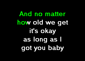 And no matter
how old we get

it's okay
as long as I
got you baby