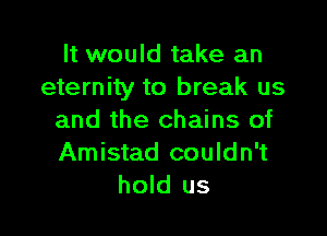 It would take an
eternity to break us

and the chains of
Amistad couldn't
hold us