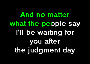 And no matter
what the people say

I'll be waiting for
you after
the judgment day