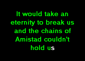 It would take an
eternity to break us

and the chains of
Amistad couldn't
hold us