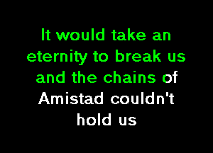 It would take an
eternity to break us

and the chains of
Amistad couldn't
hold us