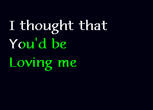 I thought that
You'd be

Loving me