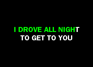 I DROVE ALL NIGHT

TO GET TO YOU