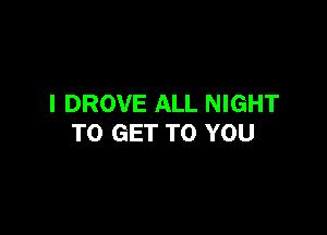 I DROVE ALL NIGHT

TO GET TO YOU