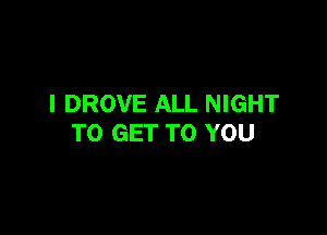 I DROVE ALL NIGHT

TO GET TO YOU