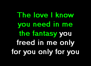 The love I know
you need in me

the fantasy you
freed in me only
for you only for you