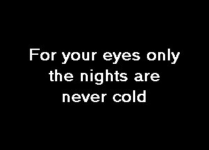 For your eyes only

the nights are
never cold