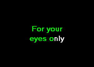 For your

eyes only