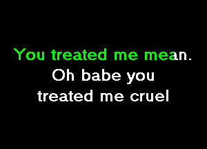 You treated me mean.

Oh babe you
treated me cruel