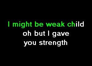 I might be weak child

oh but I gave
you strength