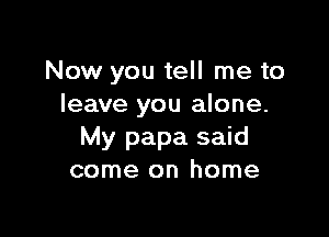 Now you tell me to
leave you alone.

My papa said
come on home