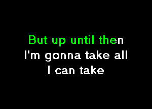 But up until then

I'm gonna take all
I can take