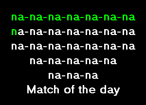 na-na-na-na-na-na-na
na-na-na-na-na-na-na
na-na-na-na-na-na-na
na-na-na-na-na
na-na-na
Match of the day