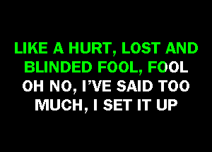 LIKE A HURT, LOST AND
BLINDED FOOL, FOOL
OH NO, PVE SAID TOO

MUCH, I SET IT UP