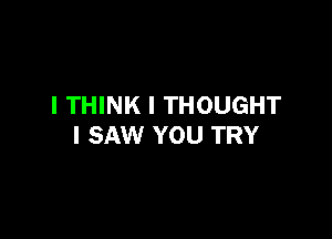 I THINK I THOUGHT

I SAW YOU TRY