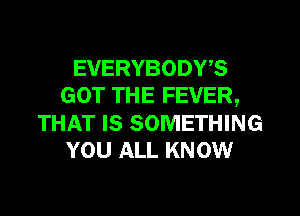 EVERYBODY?)
GOT THE FEVER,
THAT IS SOMETHING
YOU ALL KNOW