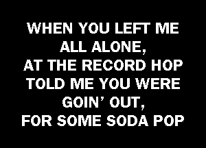 WHEN YOU LEFI' ME
ALL ALONE,

AT THE RECORD HOP
TOLD ME YOU WERE
GOIW OUT,

FOR SOME SODA POP