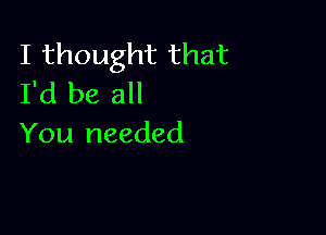 I thought that
I'd be all

You needed