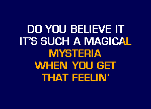 DO YOU BELIEVE IT
ITS SUCH A MAGICAL
MYSTERIA
WHEN YOU GET
THAT FEELIN'