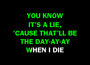 YOU KNOW
IT'S A LIE,

,CAUSE THAT,LL BE
THE DAY-AY-AY
WHEN I DIE