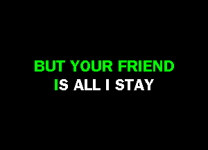 BUT YOUR FRIEND

IS ALL I STAY