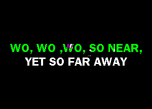 wo, wo ,wo, so NEAR,

YET SO FAR. AWAY