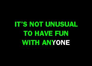 ITS NOT UNUSUAL

TO HAVE FUN
WITH ANYONE