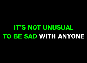 ITS NOT UNUSUAL

TO BE SAD WITH ANYONE