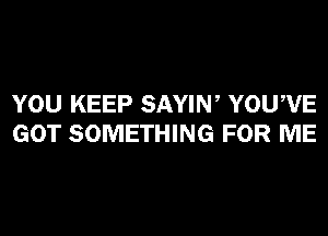 YOU KEEP SAYIW YOUWE
GOT SOMETHING FOR ME