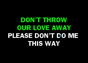 DONT THROW
OUR LOVE AWAY

PLEASE DON'T DO ME
THIS WAY