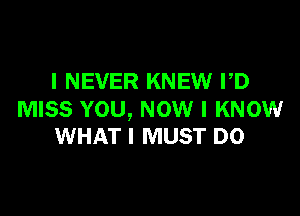 I NEVER KNEW PD

MISS YOU, NOW I KNOW
WHAT I MUST D0