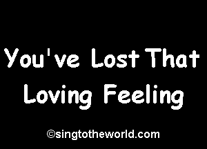 You've Losf Tho?

Loving Feeling

(Qsingtotheworldsom
