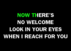 NOW THERES
N0 WELCOME
LOOK IN YOUR EYES
WHEN I REACH FOR YOU