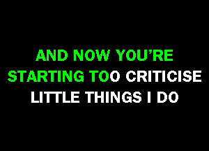 AND NOW YOURE
STARTING T00 CRITICISE
LI'ITLE THINGS I DO