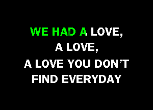 WE HAD A LOVE,
A LOVE,

A LOVE YOU DON,T
FIND EVERYDAY