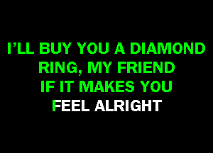 VLL BUY YOU A DIAMOND
RING, MY FRIEND
IF IT MAKES YOU
FEEL ALRIGHT