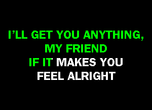 VLL GET YOU ANYTHING,
MY FRIEND
IF IT MAKES YOU
FEEL ALRIGHT