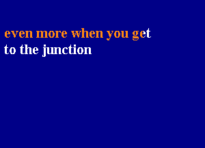 even more when you get
to the junction