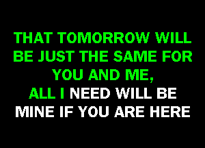 THAT TOMORROW WILL
BE JUST THE SAME FOR
YOU AND ME,

ALL I NEED WILL BE
MINE IF YOU ARE HERE