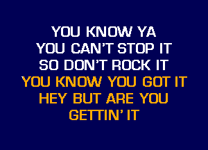 YOU KNOW YA
YOU CAN'T STOP IT
SO DON'T ROCK IT

YOU KNOW YOU GOT IT
HEY BUT ARE YOU
GE'ITIN' IT