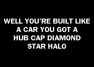 WELL YOURE BUILT LIKE
A CAR YOU GOT A
HUB CAP DIAMOND
STAR HALO