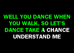 WELL YOU DANCE WHEN
YOU WALK, SO LET,S
DANCE TAKE A CHANCE
UNDERSTAND ME