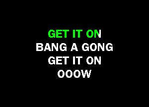 GET IT ON
BANG A GONG

GET IT ON
000W