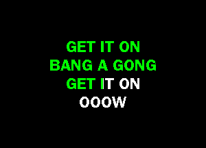 GET IT ON
BANG A GONG

GET IT ON
000W