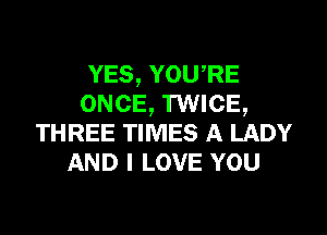 YES, YOU RE
ONCE, TWICE,

THREE TIMES A LADY
AND I LOVE YOU